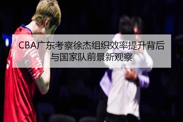 CBA广东考察徐杰组织效率提升背后与国家队前景新观察