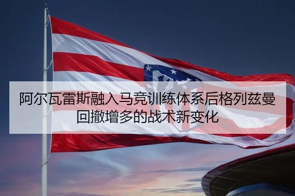 阿尔瓦雷斯融入马竞训练体系后格列兹曼回撤增多的战术新变化