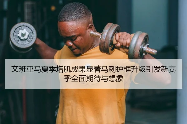 文班亚马夏季增肌成果显著马刺护框升级引发新赛季全面期待与想象